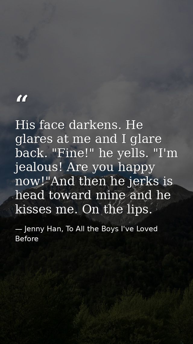 His face darkens. He glares at me and I glare back. "Fine!" he yells. "I'm jealous! Are you happy now!"And then he jerks — Jenny Han, To All the Boys I've Loved Before