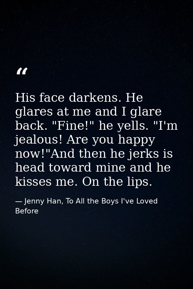 His face darkens. He glares at me and I glare back. "Fine!" he yells. "I'm jealous! Are you happy now!"And then he jerks — Jenny Han, To All the Boys I've Loved Before