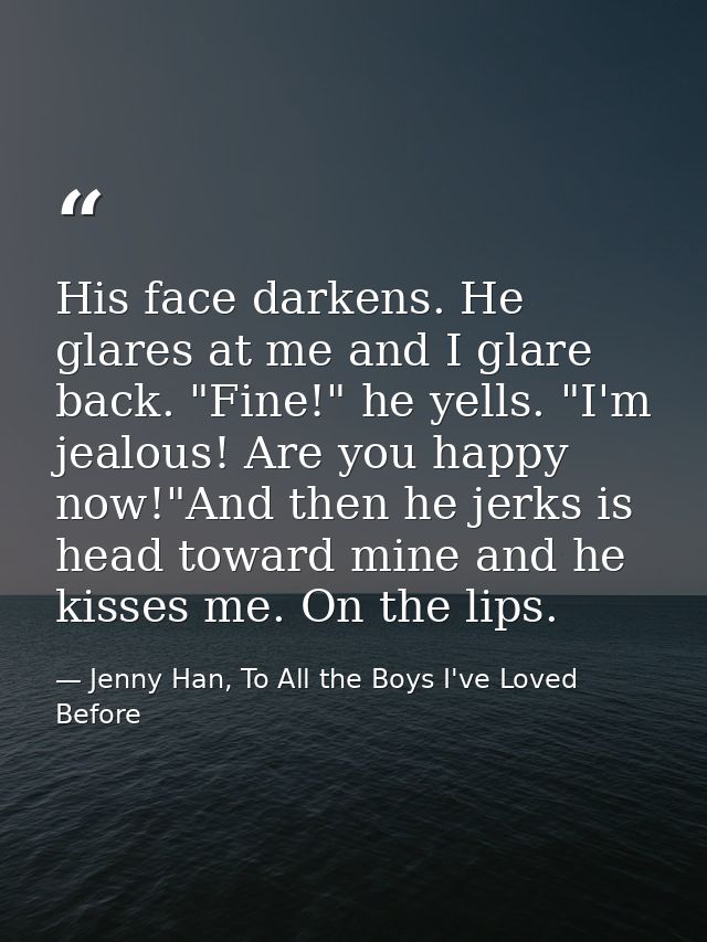 His face darkens. He glares at me and I glare back. "Fine!" he yells. "I'm jealous! Are you happy now!"And then he jerks — Jenny Han, To All the Boys I've Loved Before