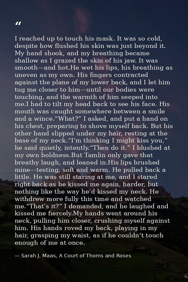 I reached up to touch his mask. It was so cold, despite how flushed his skin was just beyond it. My hand shook, and my b — Sarah J. Maas, A Court of Thorns and Roses