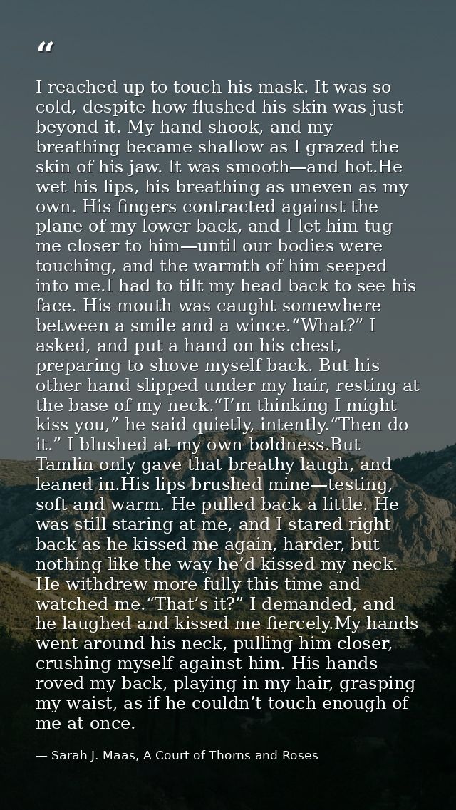 I reached up to touch his mask. It was so cold, despite how flushed his skin was just beyond it. My hand shook, and my b — Sarah J. Maas, A Court of Thorns and Roses