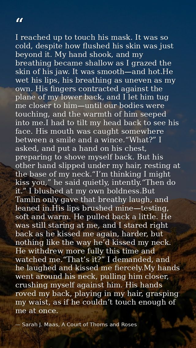 I reached up to touch his mask. It was so cold, despite how flushed his skin was just beyond it. My hand shook, and my b — Sarah J. Maas, A Court of Thorns and Roses