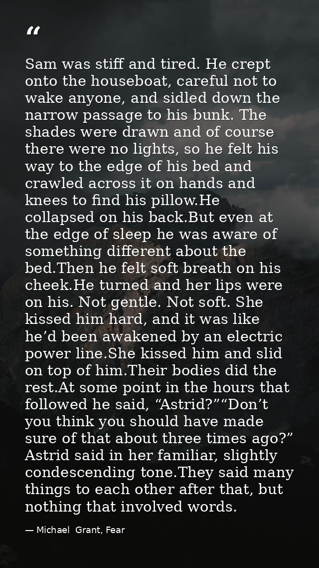 Sam was stiff and tired. He crept onto the houseboat, careful not to wake anyone, and sidled down the narrow passage to  — Michael  Grant, Fear