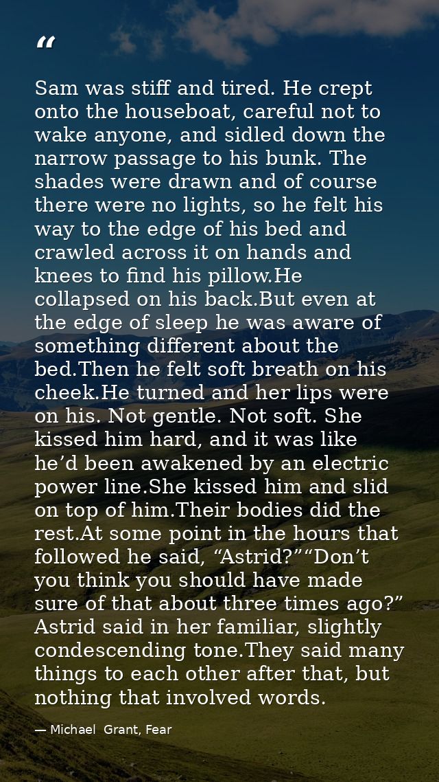 Sam was stiff and tired. He crept onto the houseboat, careful not to wake anyone, and sidled down the narrow passage to  — Michael  Grant, Fear