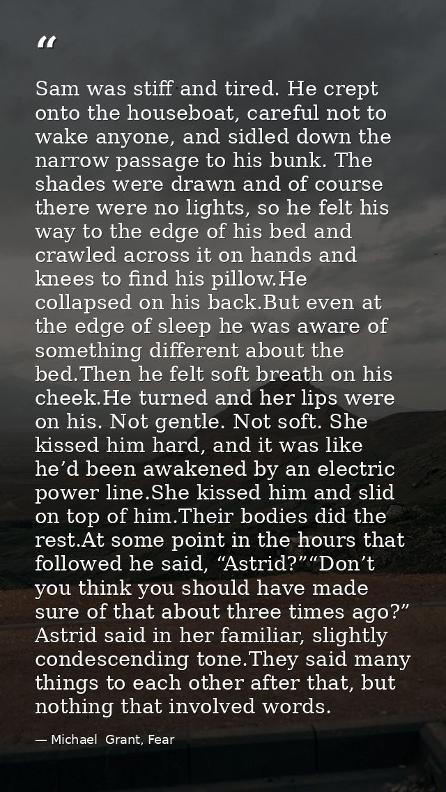 Sam was stiff and tired. He crept onto the houseboat, careful not to wake anyone, and sidled down the narrow passage to  — Michael  Grant, Fear