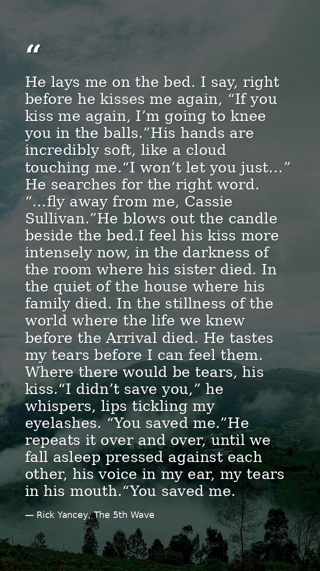 He lays me on the bed. I say, right before he kisses me again, “If you kiss me again, I’m going to knee you in the balls — Rick Yancey, The 5th Wave