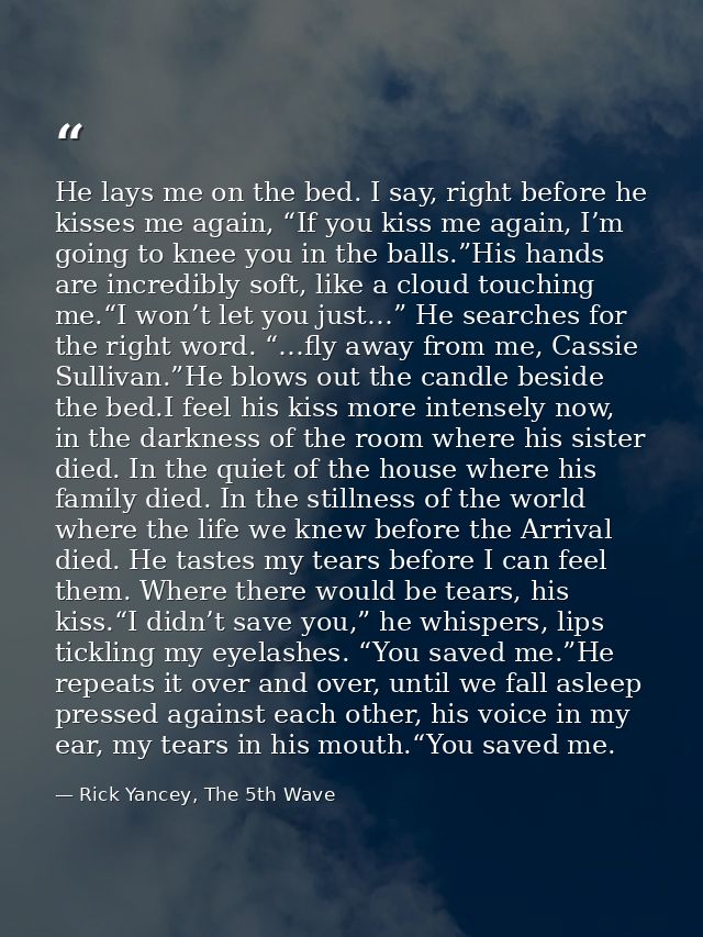 He lays me on the bed. I say, right before he kisses me again, “If you kiss me again, I’m going to knee you in the balls — Rick Yancey, The 5th Wave