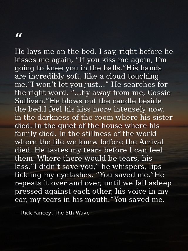 He lays me on the bed. I say, right before he kisses me again, “If you kiss me again, I’m going to knee you in the balls — Rick Yancey, The 5th Wave