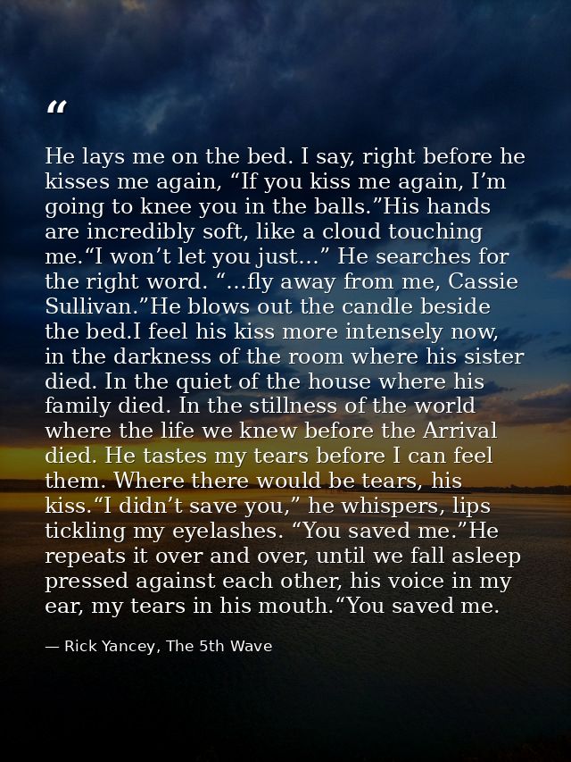 He lays me on the bed. I say, right before he kisses me again, “If you kiss me again, I’m going to knee you in the balls — Rick Yancey, The 5th Wave
