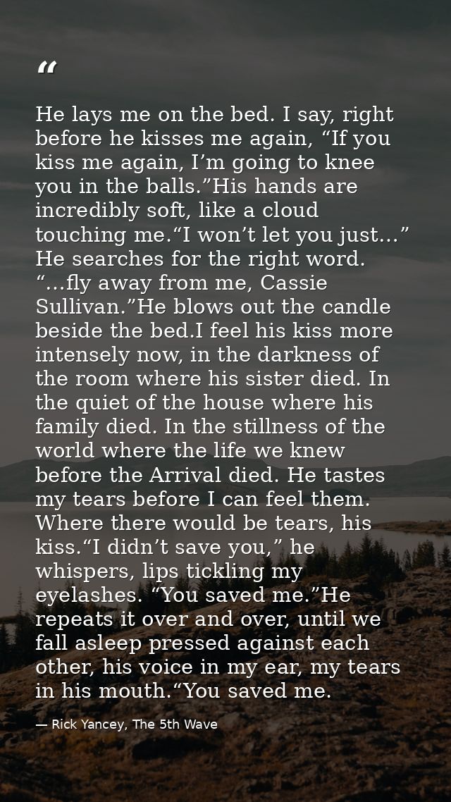 He lays me on the bed. I say, right before he kisses me again, “If you kiss me again, I’m going to knee you in the balls — Rick Yancey, The 5th Wave