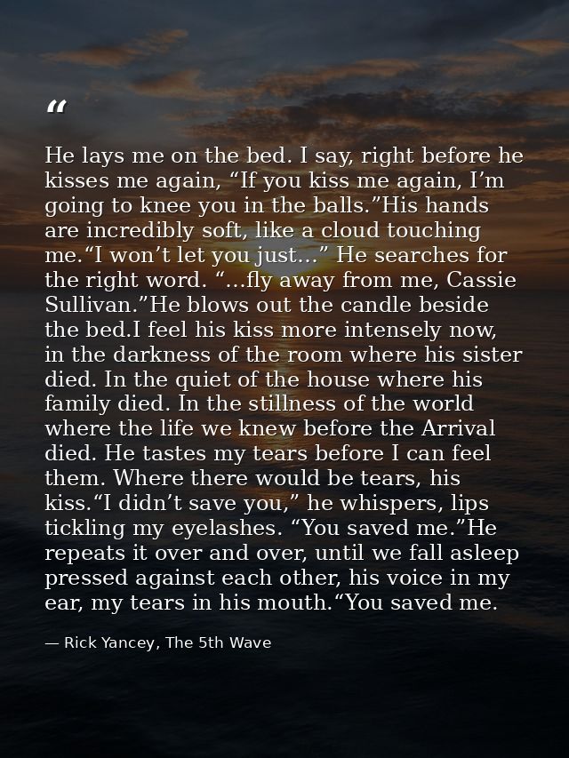 He lays me on the bed. I say, right before he kisses me again, “If you kiss me again, I’m going to knee you in the balls — Rick Yancey, The 5th Wave