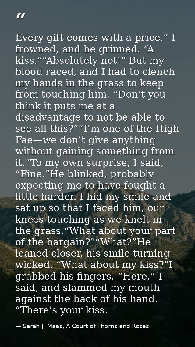 Every gift comes with a price.” I frowned, and he grinned. “A kiss.”“Absolutely not!” But my blood raced, and I had to c — Sarah J. Maas, A Court of Thorns and Roses