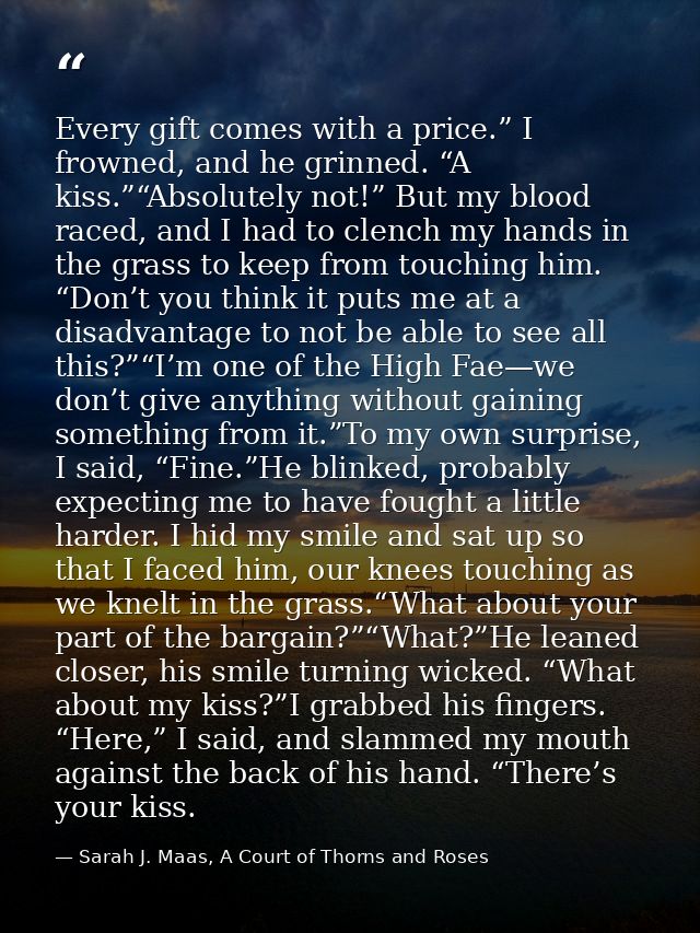 Every gift comes with a price.” I frowned, and he grinned. “A kiss.”“Absolutely not!” But my blood raced, and I had to c — Sarah J. Maas, A Court of Thorns and Roses