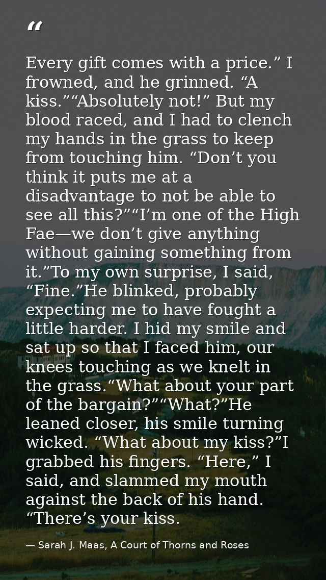 Every gift comes with a price.” I frowned, and he grinned. “A kiss.”“Absolutely not!” But my blood raced, and I had to c — Sarah J. Maas, A Court of Thorns and Roses