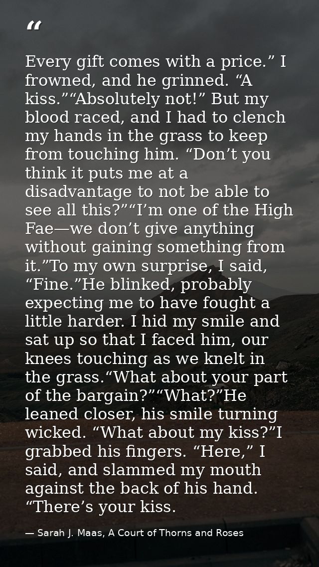 Every gift comes with a price.” I frowned, and he grinned. “A kiss.”“Absolutely not!” But my blood raced, and I had to c — Sarah J. Maas, A Court of Thorns and Roses