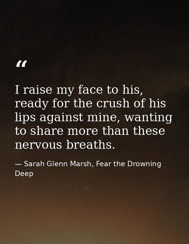 I raise my face to his, ready for the crush of his lips against mine, wanting to share more than these nervous breaths. — Sarah Glenn Marsh, Fear the Drowning Deep