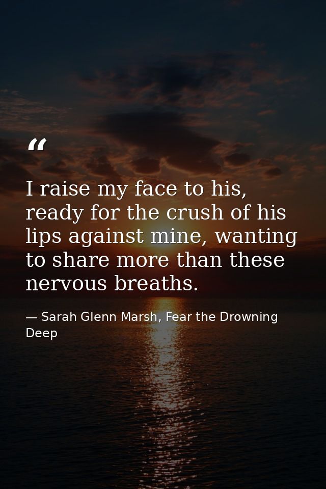 I raise my face to his, ready for the crush of his lips against mine, wanting to share more than these nervous breaths. — Sarah Glenn Marsh, Fear the Drowning Deep