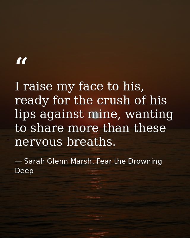 I raise my face to his, ready for the crush of his lips against mine, wanting to share more than these nervous breaths. — Sarah Glenn Marsh, Fear the Drowning Deep