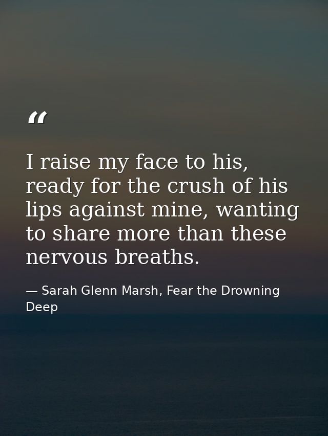 I raise my face to his, ready for the crush of his lips against mine, wanting to share more than these nervous breaths. — Sarah Glenn Marsh, Fear the Drowning Deep