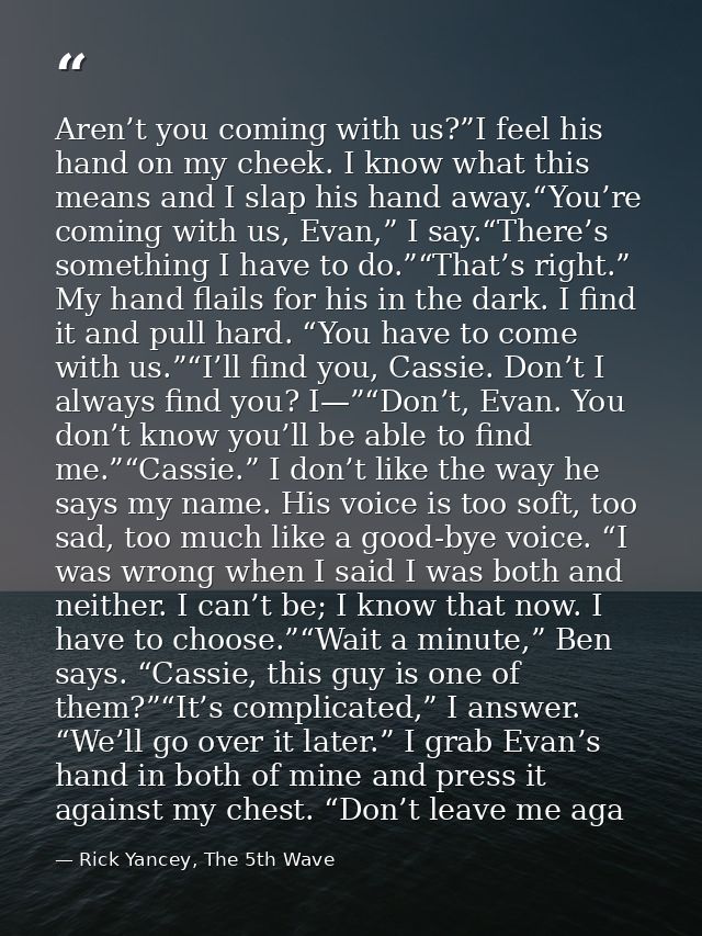 Aren’t you coming with us?”I feel his hand on my cheek. I know what this means and I slap his hand away.“You’re coming w — Rick Yancey, The 5th Wave