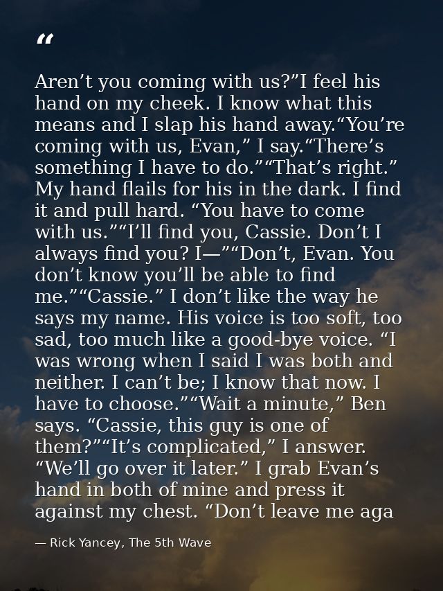 Aren’t you coming with us?”I feel his hand on my cheek. I know what this means and I slap his hand away.“You’re coming w — Rick Yancey, The 5th Wave
