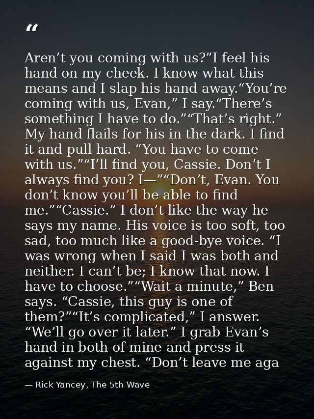 Aren’t you coming with us?”I feel his hand on my cheek. I know what this means and I slap his hand away.“You’re coming w — Rick Yancey, The 5th Wave