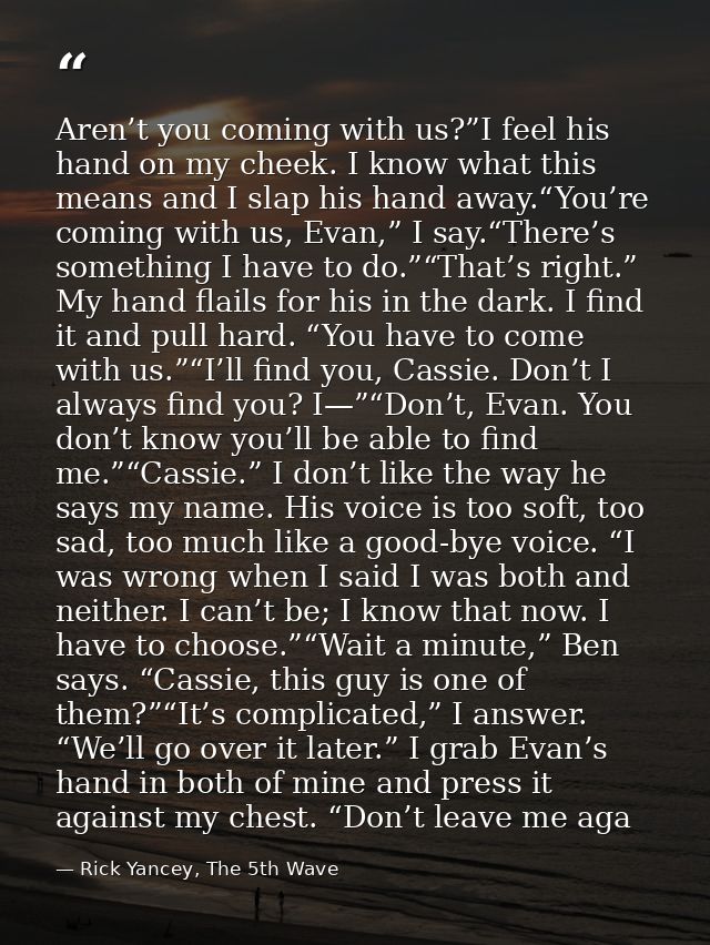 Aren’t you coming with us?”I feel his hand on my cheek. I know what this means and I slap his hand away.“You’re coming w — Rick Yancey, The 5th Wave