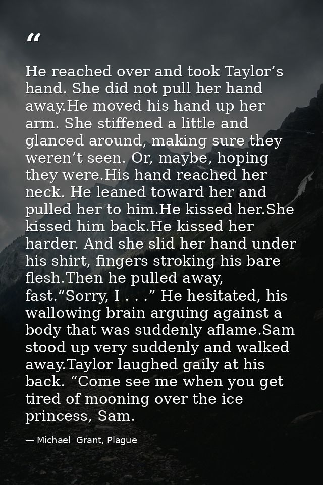 He reached over and took Taylor’s hand. She did not pull her hand away.He moved his hand up her arm. She stiffened a lit — Michael  Grant, Plague