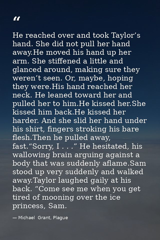 He reached over and took Taylor’s hand. She did not pull her hand away.He moved his hand up her arm. She stiffened a lit — Michael  Grant, Plague