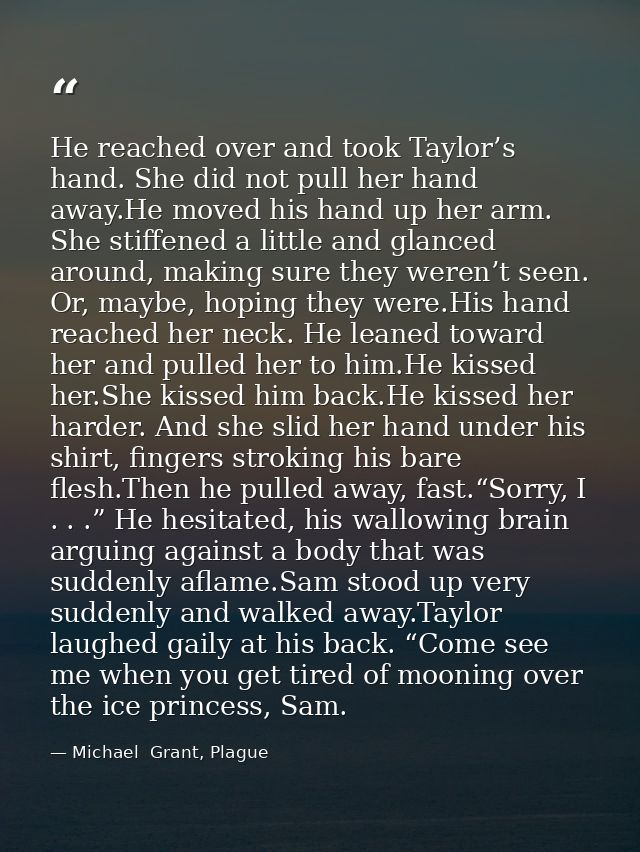 He reached over and took Taylor’s hand. She did not pull her hand away.He moved his hand up her arm. She stiffened a lit — Michael  Grant, Plague