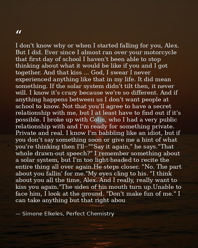 I don't know why or when I started falling for you, Alex. But I did. Ever since I almost ran over your motorcycle that f — Simone Elkeles, Perfect Chemistry