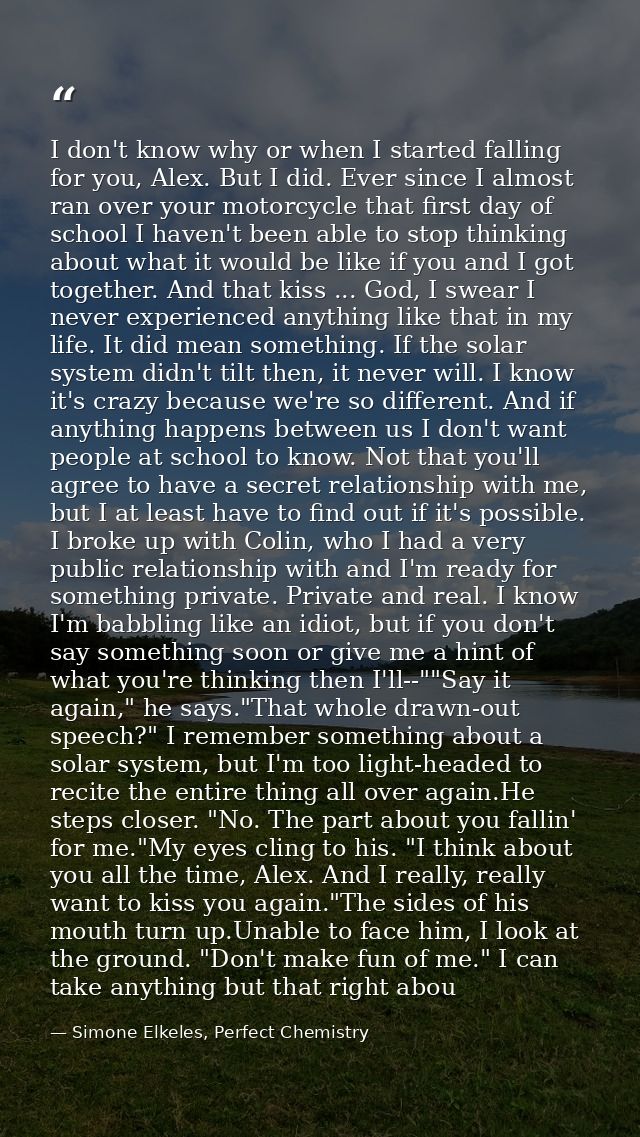 I don't know why or when I started falling for you, Alex. But I did. Ever since I almost ran over your motorcycle that f — Simone Elkeles, Perfect Chemistry