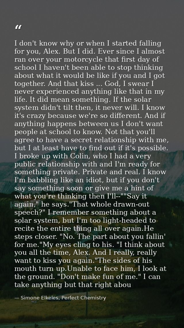 I don't know why or when I started falling for you, Alex. But I did. Ever since I almost ran over your motorcycle that f — Simone Elkeles, Perfect Chemistry