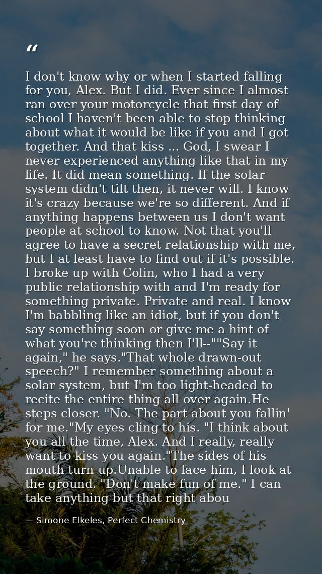 I don't know why or when I started falling for you, Alex. But I did. Ever since I almost ran over your motorcycle that f — Simone Elkeles, Perfect Chemistry