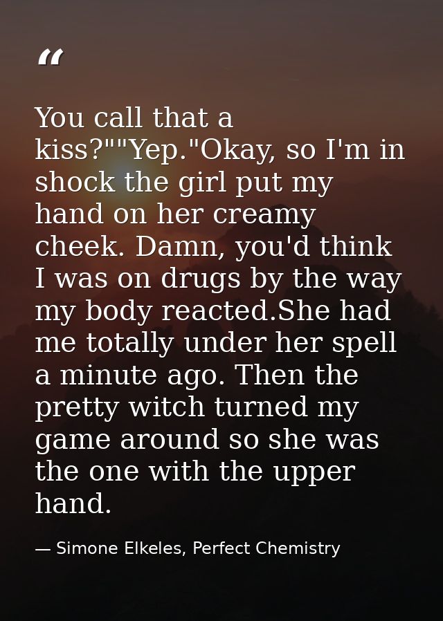You call that a kiss?""Yep."Okay, so I'm in shock the girl put my hand on her creamy cheek. Damn, you'd think I was on d — Simone Elkeles, Perfect Chemistry