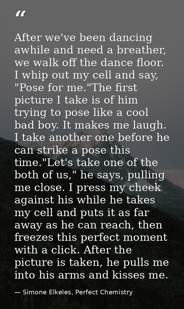 After we've been dancing awhile and need a breather, we walk off the dance floor. I whip out my cell and say, "Pose for  — Simone Elkeles, Perfect Chemistry