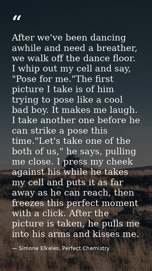 After we've been dancing awhile and need a breather, we walk off the dance floor. I whip out my cell and say, "Pose for  — Simone Elkeles, Perfect Chemistry