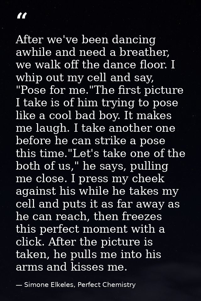 After we've been dancing awhile and need a breather, we walk off the dance floor. I whip out my cell and say, "Pose for  — Simone Elkeles, Perfect Chemistry