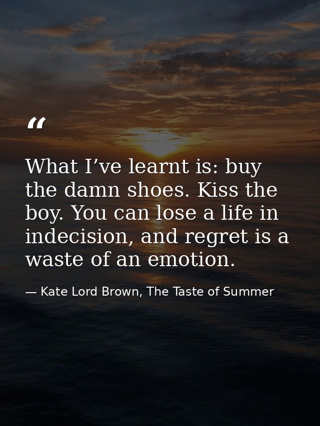 What I’ve learnt is: buy the damn shoes. Kiss the boy. You can lose a life in indecision, and regret is a waste of an em — Kate Lord Brown, The Taste of Summer