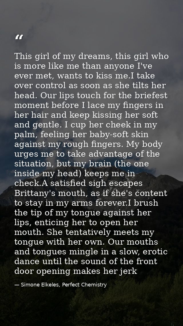 This girl of my dreams, this girl who is more like me than anyone I've ever met, wants to kiss me.I take over control as — Simone Elkeles, Perfect Chemistry