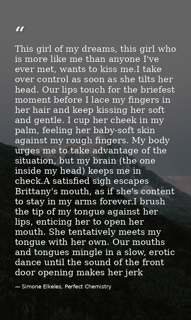 This girl of my dreams, this girl who is more like me than anyone I've ever met, wants to kiss me.I take over control as — Simone Elkeles, Perfect Chemistry