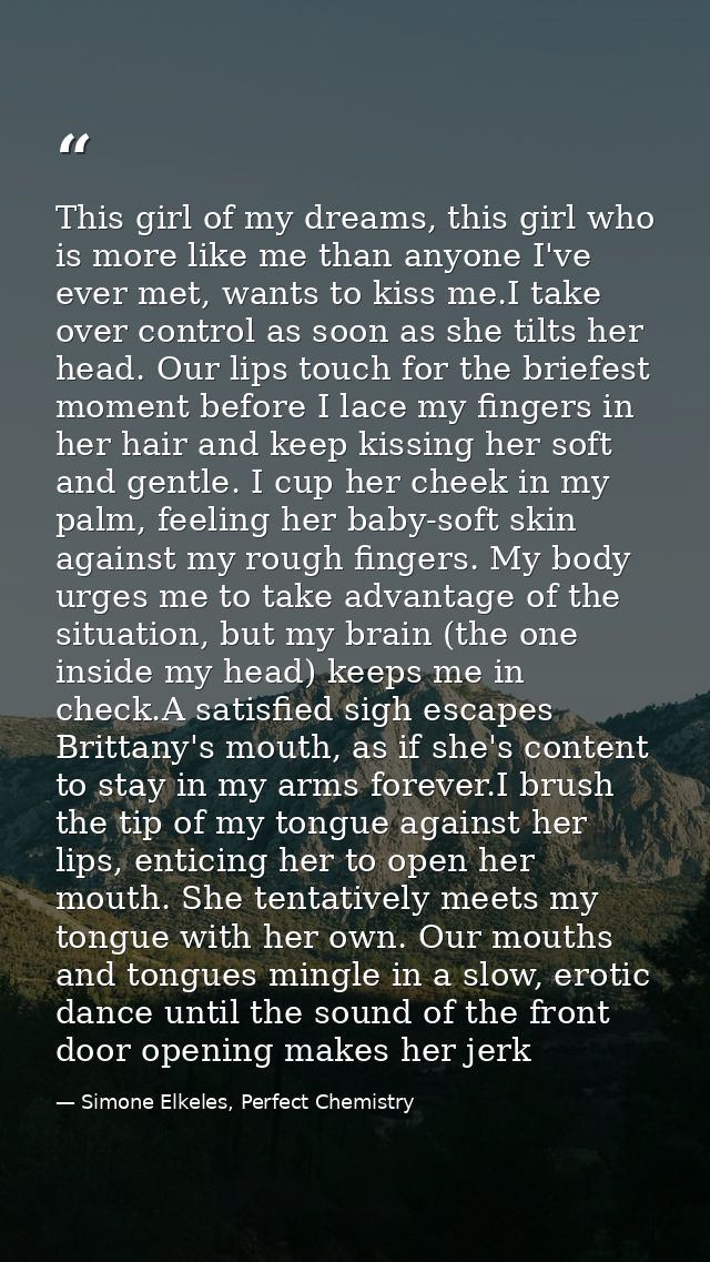 This girl of my dreams, this girl who is more like me than anyone I've ever met, wants to kiss me.I take over control as — Simone Elkeles, Perfect Chemistry