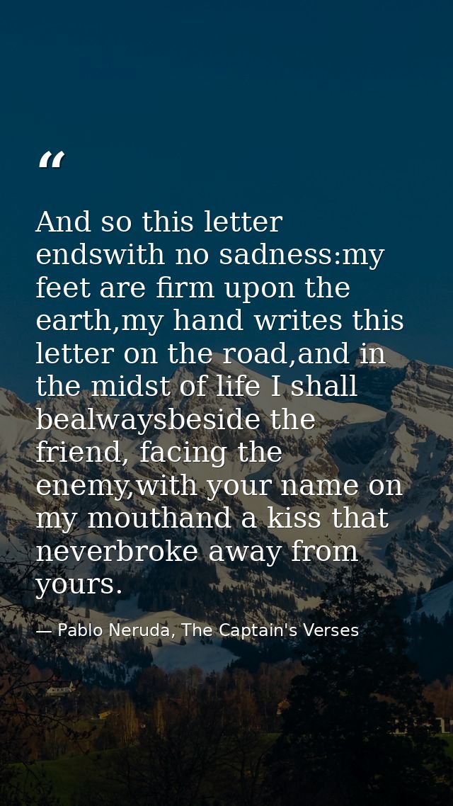 And so this letter endswith no sadness:my feet are firm upon the earth,my hand writes this letter on the road,and in the — Pablo Neruda, The Captain's Verses