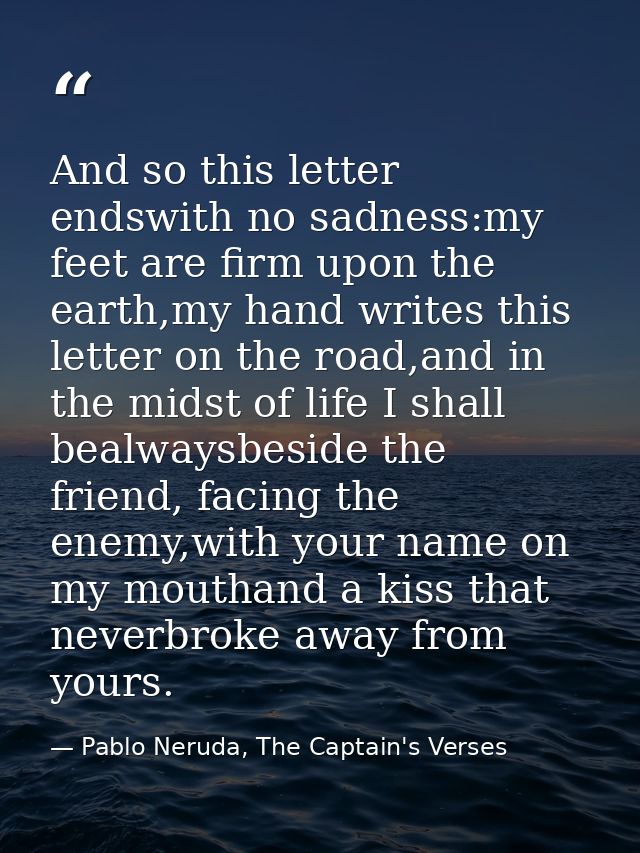 And so this letter endswith no sadness:my feet are firm upon the earth,my hand writes this letter on the road,and in the — Pablo Neruda, The Captain's Verses