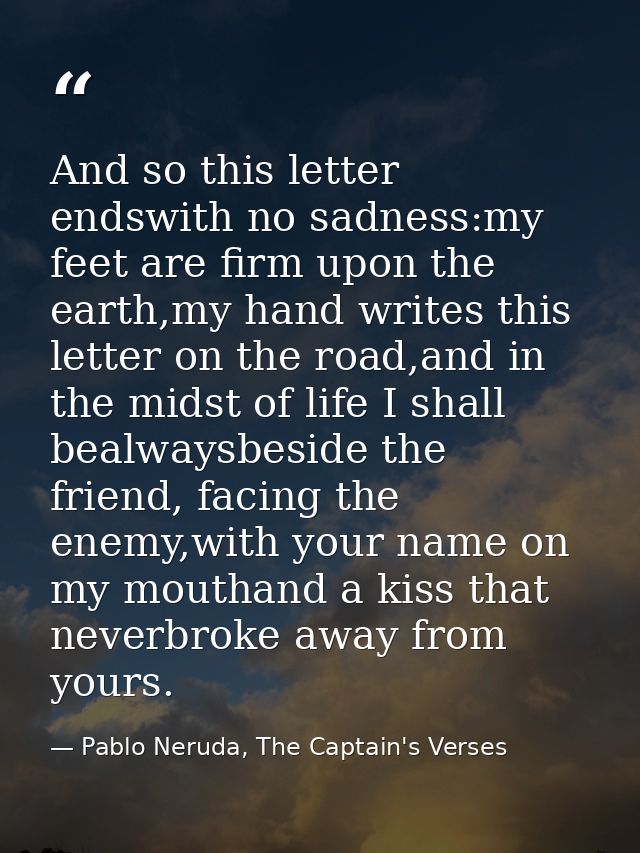 And so this letter endswith no sadness:my feet are firm upon the earth,my hand writes this letter on the road,and in the — Pablo Neruda, The Captain's Verses