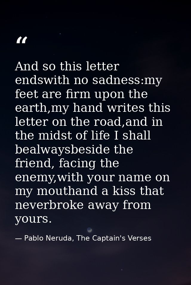 And so this letter endswith no sadness:my feet are firm upon the earth,my hand writes this letter on the road,and in the — Pablo Neruda, The Captain's Verses