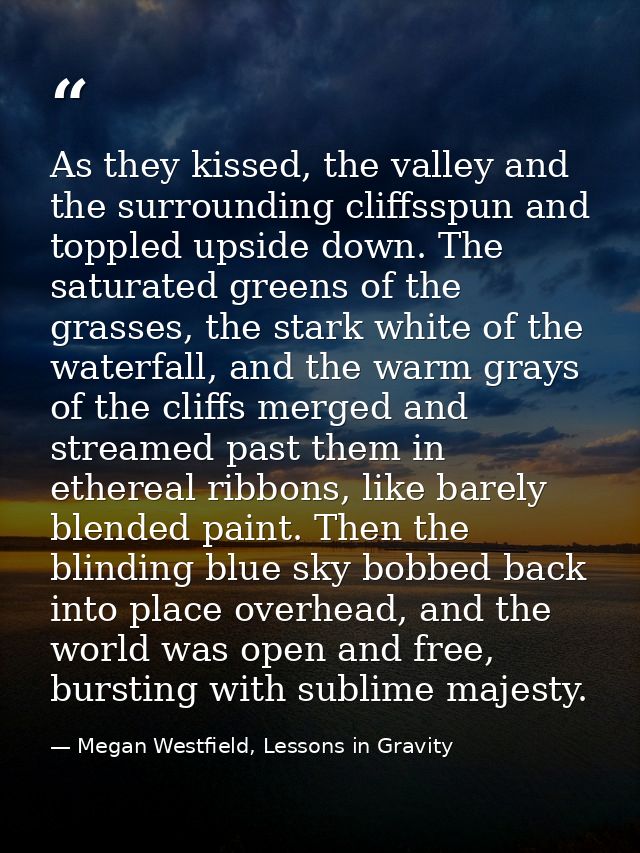 As they kissed, the valley and the surrounding cliffsspun and toppled upside down. The saturated greens of the grasses,  — Megan Westfield, Lessons in Gravity