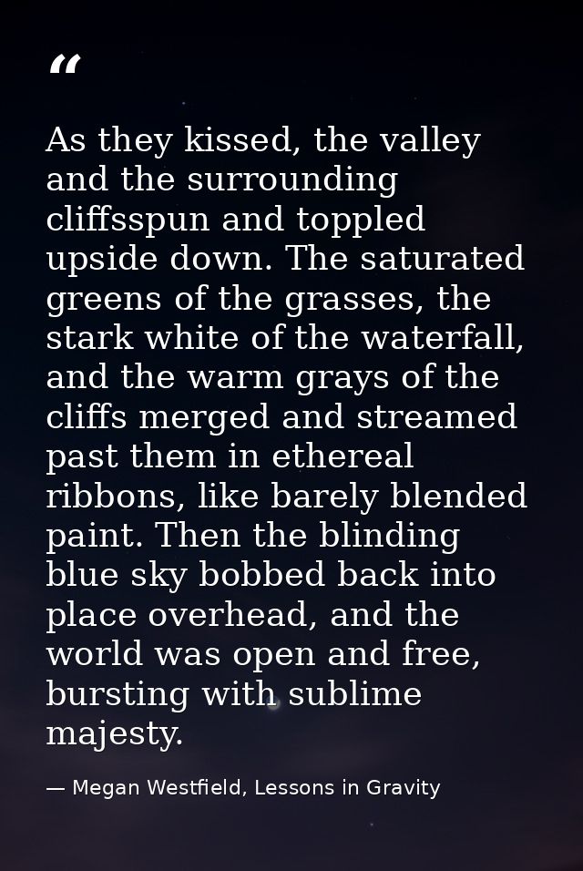 As they kissed, the valley and the surrounding cliffsspun and toppled upside down. The saturated greens of the grasses,  — Megan Westfield, Lessons in Gravity