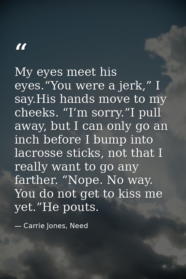 My eyes meet his eyes.“You were a jerk,” I say.His hands move to my cheeks. “I’m sorry.”I pull away, but I can only go a — Carrie Jones, Need