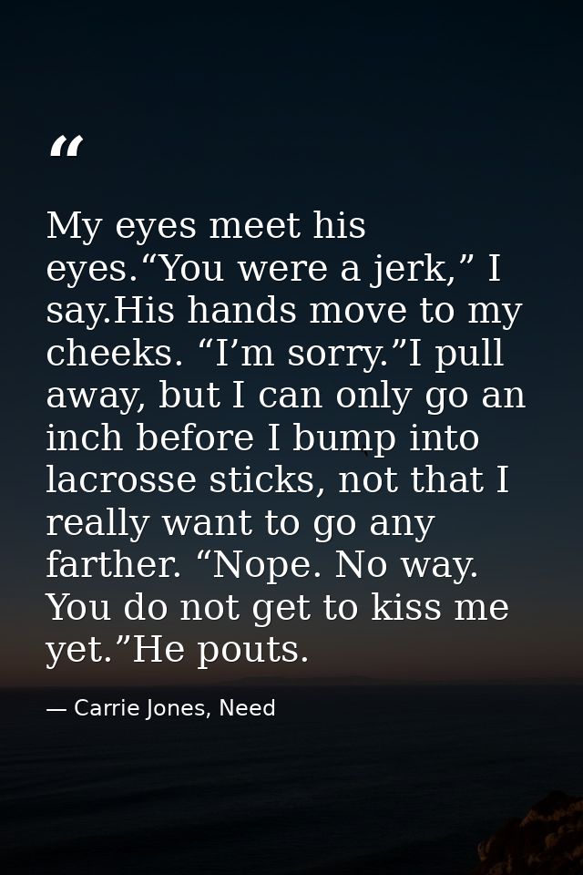 My eyes meet his eyes.“You were a jerk,” I say.His hands move to my cheeks. “I’m sorry.”I pull away, but I can only go a — Carrie Jones, Need